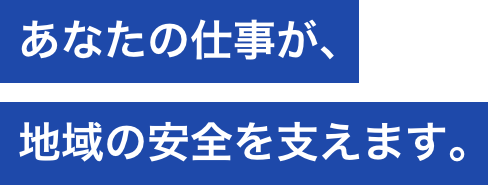 あなたの仕事が、地域の安全を支えます。